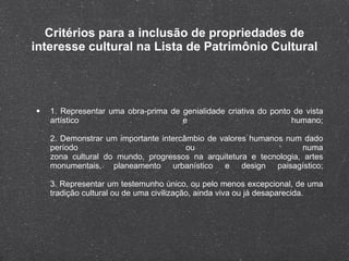Critérios para a inclusão de propriedades de interesse cultural na Lista de Patrimônio Cultural 1. Representar uma obra-prima de genialidade criativa do ponto de vista artístico e humano; 2. Demonstrar um importante intercâmbio de valores humanos num dado período ou numa zona cultural do mundo, progressos na arquitetura e tecnologia, artes monumentais, planeamento urbanístico e design paisagístico; 3. Representar um testemunho único, ou pelo menos excepcional, de uma tradição cultural ou de uma civilização, ainda viva ou já desaparecida. 