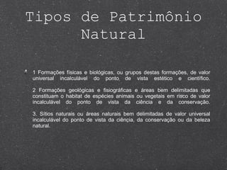 Tipos de Patrimônio Natural 1 Formações físicas e biológicas, ou grupos destas formações, de valor universal incalculável do ponto de vista estético e científico. 2 Formações geológicas e fisiográficas e áreas bem delimitadas que constituam o habitat de espécies animais ou vegetais em risco de valor incalculável do ponto de vista da ciência e da conservação. 3. Sítios naturais ou áreas naturais bem delimitadas de valor universal incalculável do ponto de vista da ciência, da conservação ou da beleza natural. 