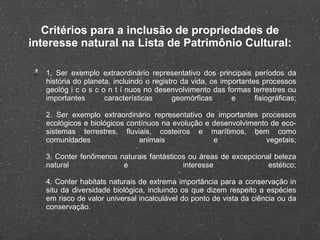 Critérios para a inclusão de propriedades de interesse natural na Lista de Patrimônio Cultural: 1. Ser exemplo extraordinário representativo dos principais períodos da história do planeta, incluindo o registro da vida, os importantes processos geológ i c o s c o n t í nuos no desenvolvimento das formas terrestres ou importantes características geomórficas e fisiográficas; 2. Ser exemplo extraordinário representativo de importantes processos ecológicos e biológicos contínuos na evolução e desenvolvimento de eco-sistemas terrestres, fluviais, costeiros e marítimos, bem como comunidades animais e vegetais; 3. Conter fenômenos naturais fantásticos ou áreas de excepcional beleza natural e interesse estético; 4. Conter habitats naturais de extrema importância para a conservação in situ da diversidade biológica, incluindo os que dizem respeito a espécies em risco de valor universal incalculável do ponto de vista da ciência ou da conservação. 