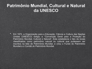 Patrimônio Mundial, Cultural e Natural da UNESCO Em 1972, a Organização para a Educação, Ciência e Cultura das Nações Unidas (UNESCO) redigiu a “Convenção Geral para a Proteção do Patrimônio Mundial, Cultural e Natural”. Esta estabelecia o tipo de locais classificados como patrimônio natural ou cultural que pudessem ser inscritos na lista de Patrimônio Mundial, e criou o Fundo do Patrimônio Mundial e o Comitê do Patrimônio Mundial.  