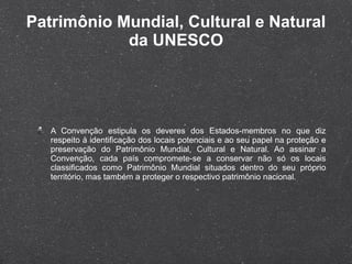 Patrimônio Mundial, Cultural e Natural da UNESCO A Convenção estipula os deveres dos Estados-membros no que diz respeito à identificação dos locais potenciais e ao seu papel na proteção e preservação do Patrimônio Mundial, Cultural e Natural. Ao assinar a Convenção, cada país compromete-se a conservar não só os locais classificados como Patrimônio Mundial situados dentro do seu próprio território, mas também a proteger o respectivo patrimônio nacional. 