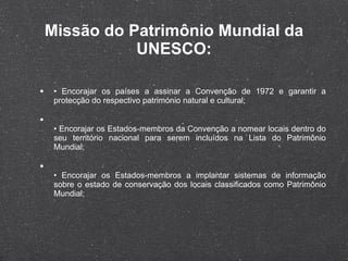 Missão do Patrimônio Mundial da UNESCO: •  Encorajar os países a assinar a Convenção de 1972 e garantir a protecção do respectivo património natural e cultural; •  Encorajar os Estados-membros da Convenção a nomear locais dentro do seu território nacional para serem incluídos na Lista do Patrimônio Mundial; •  Encorajar os Estados-membros a implantar sistemas de informação sobre o estado de conservação dos locais classificados como Patrimônio Mundial; 