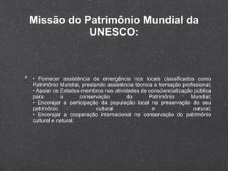 Missão do Patrimônio Mundial da UNESCO: •  Fornecer assistência de emergência nos locais classificados como Patrimônio Mundial, prestando assistência técnica e formação profissional; • Apoiar os Estados-membros nas atividades de consciencialização pública para a conservação do Patrimônio Mundial; • Encorajar a participação da população local na preservação do seu patrimônio cultural e natural; • Encorajar a cooperação internacional na conservação do patrimônio cultural e natural. 