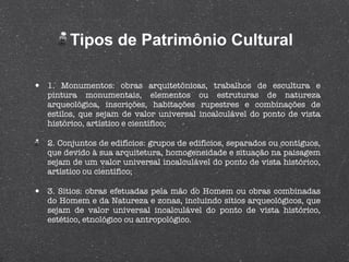 Tipos de Patrimônio Cultural 1. Monumentos: obras arquitetônicas, trabalhos de escultura e pintura monumentais, elementos ou estruturas de natureza arqueológica, inscrições, habitações rupestres e combinações de estilos, que sejam de valor universal incalculável do ponto de vista histórico, artístico e científico; 2. Conjuntos de edifícios: grupos de edifícios, separados ou contíguos, que devido à sua arquitetura, homogeneidade e situação na paisagem sejam de um valor universal incalculável do ponto de vista histórico, artístico ou científico; 3. Sítios: obras efetuadas pela mão do Homem ou obras combinadas do Homem e da Natureza e zonas, incluindo sítios arqueológicos, que sejam de valor universal incalculável do ponto de vista histórico, estético, etnológico ou antropológico. 