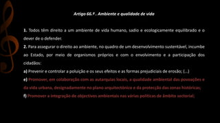 Artigo 66.º . Ambiente e qualidade de vida 
1. Todos têm direito a um ambiente de vida humano, sadio e ecologicamente equilibrado e o 
dever de o defender. 
2. Para assegurar o direito ao ambiente, no quadro de um desenvolvimento sustentável, incumbe 
ao Estado, por meio de organismos próprios e com o envolvimento e a participação dos 
cidadãos: 
a) Prevenir e controlar a poluição e os seus efeitos e as formas prejudiciais de erosão; (…) 
e) Promover, em colaboração com as autarquias locais, a qualidade ambiental das povoações e 
da vida urbana, designadamente no plano arquitectónico e da protecção das zonas históricas; 
f) Promover a integração de objectivos ambientais nas várias políticas de âmbito sectorial; 
g) Promover a educação ambiental e o respeito pelos valores do ambiente; 
h) Assegurar que a política fiscal compatibilize desenvolvimento com protecção do ambiente e qualidade de vida. 
 