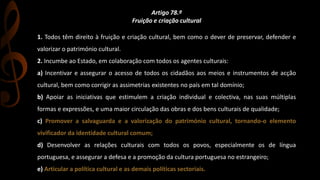 Artigo 78.º 
Fruição e criação cultural 
1. Todos têm direito à fruição e criação cultural, bem como o dever de preservar, defender e 
valorizar o património cultural. 
2. Incumbe ao Estado, em colaboração com todos os agentes culturais: 
a) Incentivar e assegurar o acesso de todos os cidadãos aos meios e instrumentos de acção 
cultural, bem como corrigir as assimetrias existentes no país em tal domínio; 
b) Apoiar as iniciativas que estimulem a criação individual e colectiva, nas suas múltiplas 
formas e expressões, e uma maior circulação das obras e dos bens culturais de qualidade; 
c) Promover a salvaguarda e a valorização do património cultural, tornando-o elemento 
vivificador da identidade cultural comum; 
d) Desenvolver as relações culturais com todos os povos, especialmente os de língua 
portuguesa, e assegurar a defesa e a promoção da cultura portuguesa no estrangeiro; 
e) Articular a política cultural e as demais políticas sectoriais. 
 