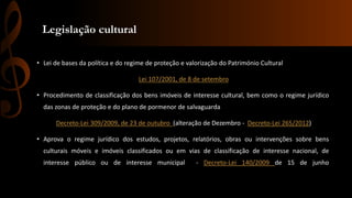 Legislação cultural 
• Lei de bases da política e do regime de proteção e valorização do Património Cultural 
Lei 107/2001, de 8 de setembro 
• Procedimento de classificação dos bens imóveis de interesse cultural, bem como o regime jurídico 
das zonas de proteção e do plano de pormenor de salvaguarda 
Decreto-Lei 309/2009, de 23 de outubro (alteração de Dezembro - Decreto-Lei 265/2012) 
• Aprova o regime jurídico dos estudos, projetos, relatórios, obras ou intervenções sobre bens 
culturais móveis e imóveis classificados ou em vias de classificação de interesse nacional, de 
interesse público ou de interesse municipal - Decreto-Lei 140/2009 de 15 de junho 
 