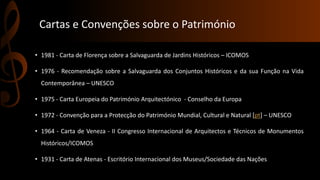 Cartas e Convenções sobre o Património 
• 1981 - Carta de Florença sobre a Salvaguarda de Jardins Históricos – ICOMOS 
• 1976 - Recomendação sobre a Salvaguarda dos Conjuntos Históricos e da sua Função na Vida 
Contemporânea – UNESCO 
• 1975 - Carta Europeia do Património Arquitectónico - Conselho da Europa 
• 1972 - Convenção para a Protecção do Património Mundial, Cultural e Natural [pt] – UNESCO 
• 1964 - Carta de Veneza - II Congresso Internacional de Arquitectos e Técnicos de Monumentos 
Históricos/ICOMOS 
• 1931 - Carta de Atenas - Escritório Internacional dos Museus/Sociedade das Nações. 
 