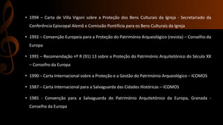 • 1994 – Carta de Villa Vigoni sobre a Proteção dos Bens Culturais da Igreja - Secretariado da 
Conferência Episcopal Alemã e Comissão Pontifícia para os Bens Culturais da Igreja 
• 1992 – Convenção Europeia para a Proteção do Património Arqueológico (revista) – Conselho da 
Europa 
• 1991 – Recomendação nº R (91) 13 sobre a Proteção do Património Arquitetónico do Século XX 
– Conselho da Europa 
• 1990 – Carta Internacional sobre a Proteção e a Gestão do Património Arqueológico – ICOMOS 
• 1987 – Carta Internacional para a Salvaguarda das Cidades Históricas – ICOMOS 
• 1985 - Convenção para a Salvaguarda do Património Arquitetónico da Europa, Granada - 
Conselho da Europa 
 