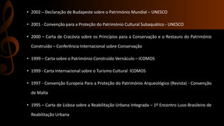 • 2002 – Declaração de Budapeste sobre o Património Mundial – UNESCO 
• 2001 - Convenção para a Proteção do Património Cultural Subaquático - UNESCO 
• 2000 – Carta de Cracóvia sobre os Princípios para a Conservação e o Restauro do Património 
Construído – Conferência Internacional sobre Conservação 
• 1999 – Carta sobre o Património Construído Vernáculo – ICOMOS 
• 1999 - Carta Internacional sobre o Turismo Cultural ICOMOS 
• 1997 - Convenção Europeia Para a Proteção do Património Arqueológico (Revista) - Convenção 
de Malta 
• 1995 – Carta de Lisboa sobre a Reabilitação Urbana Integrada – 1º Encontro Luso-Brasileiro de 
Reabilitação Urbana 
 