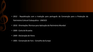 • 2012 - Republicação com a tradução para português da Convenção para a Protecção do 
Património Cultural Subaquático - UNESCO 
• 2010 - Orientações Técnicas para Aplicação do Património Mundial 
• 2009 - Carta de Bruxelas 
• 2009 - Declaração de Viena 
• 2005 - Convenção de Faro - Conselho da Europa 
 