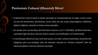 Património Cultural (Material) Móvel 
• O património cultural móvel é aquele que pode ser transportado de um lugar a outro, como 
no caso de ferramentas, documentos, livros, obras de arte, peças arqueológicas, mobiliário, 
objetos religiosos, vestuário e tantos outros exemplos. 
• De acordo com a Lei de Bases do Património Cultural, a Lei n.º 107/2001, de 08 de Setembro, 
a proteção legal dos bens culturais móveis assenta na classificação e na inventariação. 
• A classificação determina que certo bem possui um valor cultural inestimável, prevendo três 
categorias para sua proteção: bem de interesse nacional ou “tesouro nacional”, bem de 
interesse público e bem de interesse municipal. 
 