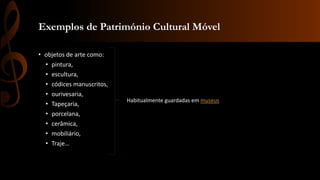 Exemplos de Património Cultural Móvel 
• objetos de arte como: 
• pintura, 
• escultura, 
• códices manuscritos, 
• ourivesaria, 
• Tapeçaria, 
• porcelana, 
• cerâmica, 
• mobiliário, 
• Traje… 
Habitualmente guardadas em museus 
 