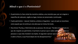 Afinal o que é o Património? 
• O património é a face visível da memória coletiva, uma memória que, por ser singular e 
específica de cada país, região ou lugar, merece ser preservada e continuada. 
• É pelo património – natural, histórico, artístico e linguístico – que um país se reconhece 
como aquele que irá continuar uma obra que se iniciou há muito. 
• Para Simon Thurley, o Património são as pessoas. Diz ele que: “há dois erros comuns no 
que diz respeito ao património. O primeiro é pensar que é sobre edifícios - é sobre as 
pessoas e o que elas investem nos tijolos. O segundo é pensar que é sobre o passado - 
é sobre o futuro, o que ficará depois de nós desaparecermos.” 
 
