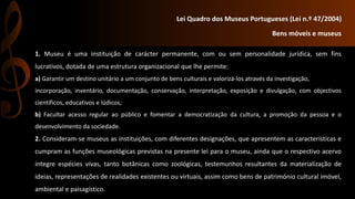 Lei Quadro dos Museus Portugueses (Lei n.º 47/2004) 
Bens móveis e museus 
1. Museu é uma instituição de carácter permanente, com ou sem personalidade jurídica, sem fins 
lucrativos, dotada de uma estrutura organizacional que lhe permite: 
a) Garantir um destino unitário a um conjunto de bens culturais e valorizá-los através da investigação, 
incorporação, inventário, documentação, conservação, interpretação, exposição e divulgação, com objectivos 
científicos, educativos e lúdicos; 
b) Facultar acesso regular ao público e fomentar a democratização da cultura, a promoção da pessoa e o 
desenvolvimento da sociedade. 
2. Consideram-se museus as instituições, com diferentes designações, que apresentem as características e 
cumpram as funções museológicas previstas na presente lei para o museu, ainda que o respectivo acervo 
integre espécies vivas, tanto botânicas como zoológicas, testemunhos resultantes da materialização de 
ideias, representações de realidades existentes ou virtuais, assim como bens de património cultural imóvel, 
ambiental e paisagístico. 
 