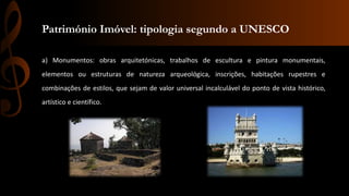 Património Imóvel: tipologia segundo a UNESCO 
a) Monumentos: obras arquitetónicas, trabalhos de escultura e pintura monumentais, 
elementos ou estruturas de natureza arqueológica, inscrições, habitações rupestres e 
combinações de estilos, que sejam de valor universal incalculável do ponto de vista histórico, 
artístico e científico. 
 
