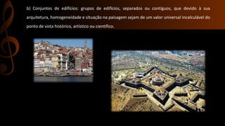b) Conjuntos de edifícios: grupos de edifícios, separados ou contíguos, que devido à sua 
arquitetura, homogeneidade e situação na paisagem sejam de um valor universal incalculável do 
ponto de vista histórico, artístico ou científico. 
 
