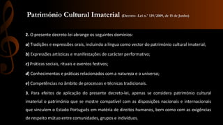 Património Cultural Imaterial (Decreto -Lei n.º 139/2009, de 15 de Junho) 
2. O presente decreto-lei abrange os seguintes domínios: 
a) Tradições e expressões orais, incluindo a língua como vector do património cultural imaterial; 
b) Expressões artísticas e manifestações de carácter performativo; 
c) Práticas sociais, rituais e eventos festivos; 
d) Conhecimentos e práticas relacionados com a natureza e o universo; 
e) Competências no âmbito de processos e técnicas tradicionais. 
3. Para efeitos de aplicação do presente decreto-lei, apenas se considera património cultural 
imaterial o património que se mostre compatível com as disposições nacionais e internacionais 
que vinculem o Estado Português em matéria de direitos humanos, bem como com as exigências 
de respeito mútuo entre comunidades, grupos e indivíduos. 
 