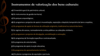 Instrumentos de valorização dos bens culturais: 
a) O inventário geral do património cultural; 
b) Os instrumentos de gestão territorial; 
c) Os parques arqueológicos; 
d) Os programas e projectos de apoio à musealização, exposição e depósito temporário de bens e espólios; 
e) Os programas de apoio às formas de utilização originária, tradicional ou natural dos bens; 
f) Os regimes de acesso, nomeadamente a visita pública e as colecções visitáveis; 
g) Os programas e projectos de divulgação, sensibilização e animação; 
h) Os programas de formação específica e contratualizada; 
i) Os programas de voluntariado; 
j) Os programas de apoio à acção educativa; 
l) Os programas de aproveitamento turístico; 
m) Os planos e programas de aquisição e permuta. 
 
