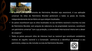 • O que faz com que o conceito de Património Mundial seja excecional, é sua aplicação 
universal. Os sítios do Património Mundial pertencem a todos os povos do mundo, 
independentemente do território em que estejam localizados. 
• Os países reconhecem que os sítios localizados no seu território nacional e inscritos na Lista 
do Património Mundial, sem prejuízo da soberania ou da propriedade nacionais, constituem 
um património universal "com cuja proteção, a comunidade internacional inteira tem o dever 
de cooperar". 
• Todos os países possuem sítios de interesse local ou nacional que constituem verdadeiros 
motivos de orgulho nacional e a Convenção estimula-os a identificar e proteger o seu 
património, esteja ou não incluído na Lista do Património Mundial. 
 