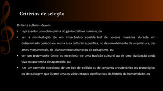 Critérios de seleção 
Os bens culturais devem: 
• representar uma obra-prima do génio criativo humano, ou 
• ser a manifestação de um intercâmbio considerável de valores humanos durante um 
determinado período ou numa área cultural específica, no desenvolvimento da arquitetura, das 
artes monumentais, de planeamento urbano ou de paisagismo, ou 
• ser um testemunho único ou excecional de uma tradição cultural ou de uma civilização ainda 
viva ou que tenha desaparecido, ou 
• ser um exemplo excecional de um tipo de edifício ou de conjunto arquitetónico ou tecnológico, 
ou de paisagem que ilustre uma ou várias etapas significativas da história da humanidade, ou 
 