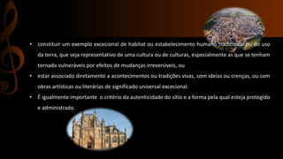 • constituir um exemplo excecional de habitat ou estabelecimento humano tradicional ou do uso 
da terra, que seja representativo de uma cultura ou de culturas, especialmente as que se tenham 
tornado vulneráveis por efeitos de mudanças irreversíveis, ou 
• estar associado diretamente a acontecimentos ou tradições vivas, com ideias ou crenças, ou com 
obras artísticas ou literárias de significado universal excecional. 
• É igualmente importante o critério da autenticidade do sítio e a forma pela qual esteja protegido 
e administrado. 
 