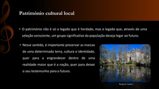 Património cultural local 
• O património não é só o legado que é herdado, mas o legado que, através de uma 
seleção consciente, um grupo significativo da população deseja legar ao futuro. 
• Nesse sentido, é importante preservar as marcas 
de uma determinada terra, cultura e identidade, 
quer para a engrandecer dentro de uma 
realidade maior que é a nação, quer para deixar 
o seu testemunho para o futuro. 
Parque D. Carlos I 
 
