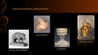 Património móvel das Caldas da Rainha 
Elefante, de José Malhoa 
Núcleo em sílex 
Rainha D. Leonor 
Pia batismal 
 