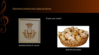 Património imaterial das Caldas da Rainha 
Bordados Rainha D. Leonor 
“À pata, aias, à pata!” 
Beijinhos das Caldas 
