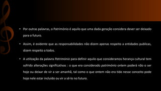 • Por outras palavras, o Património é aquilo que uma dada geração considera dever ser deixado 
para o futuro. 
• Assim, é evidente que as responsabilidades não dizem apenas respeito a entidades publicas, 
dizem respeito a todos. 
• A utilização da palavra Património para definir aquilo que consideramos herança cultural tem 
sofrido alterações significativas : o que era considerado património ontem poderá não o ser 
hoje ou deixar de vir a ser amanhã, tal como o que ontem não era tido nesse conceito pode 
hoje nele estar incluído ou vir a sê-lo no futuro. 
 