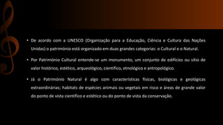 • De acordo com a UNESCO (Organização para a Educação, Ciência e Cultura das Nações 
Unidas) o património está organizado em duas grandes categorias: o Cultural e o Natural. 
• Por Património Cultural entende-se um monumento, um conjunto de edifícios ou sítio de 
valor histórico, estético, arqueológico, científico, etnológico e antropológico. 
• Já o Património Natural é algo com características físicas, biológicas e geológicas 
extraordinárias; habitats de espécies animais ou vegetais em risco e áreas de grande valor 
do ponto de vista científico e estético ou do ponto de vista da conservação. 
 