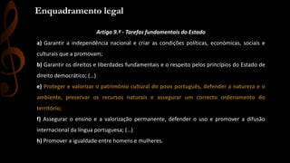 Enquadramento Constitucional 
Enquadramento legal 
Artigo 9.º - Tarefas fundamentais do Estado 
a) Garantir a independência nacional e criar as condições políticas, económicas, sociais e 
culturais que a promovam; 
b) Garantir os direitos e liberdades fundamentais e o respeito pelos princípios do Estado de 
direito democrático; (…) 
e) Proteger e valorizar o património cultural do povo português, defender a natureza e o 
ambiente, preservar os recursos naturais e assegurar um correcto ordenamento do 
território; 
f) Assegurar o ensino e a valorização permanente, defender o uso e promover a difusão 
internacional da língua portuguesa; (…) 
h) Promover a igualdade entre homens e mulheres. 
 