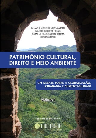 PATRIMÔNIO CULTURAL,
DIREITO E MEIO AMBIENTE
UM DEBATE SOBRE A GLOBALIZAÇÃO,
CIDADANIA E SUSTENTABILIDADE
PATRIMÔNIO CULTURAL,
DIREITO E MEIO AMBIENTE
um debate sobre a globalização,
cidadania e sustentabilidade
Volume I
ISBN 978-85-8443-049-9
Juliano Bitencourt Campos
Daniel Ribeiro Preve
Ismael Francisco de Souza
(Organizadores)
 