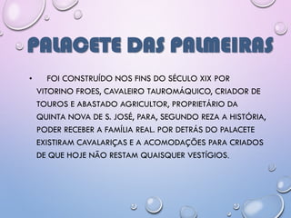 PALACETE DAS PALMEIRAS
• FOI CONSTRUÍDO NOS FINS DO SÉCULO XIX POR
VITORINO FROES, CAVALEIRO TAUROMÁQUICO, CRIADOR DE
TOUROS E ABASTADO AGRICULTOR, PROPRIETÁRIO DA
QUINTA NOVA DE S. JOSÉ, PARA, SEGUNDO REZA A HISTÓRIA,
PODER RECEBER A FAMÍLIA REAL. POR DETRÁS DO PALACETE
EXISTIRAM CAVALARIÇAS E A ACOMODAÇÕES PARA CRIADOS
DE QUE HOJE NÃO RESTAM QUAISQUER VESTÍGIOS.
 