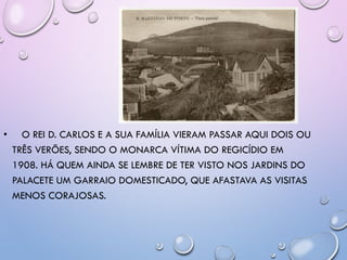 • O REI D. CARLOS E A SUA FAMÍLIA VIERAM PASSAR AQUI DOIS OU
TRÊS VERÕES, SENDO O MONARCA VÍTIMA DO REGICÍDIO EM
1908. HÁ QUEM AINDA SE LEMBRE DE TER VISTO NOS JARDINS DO
PALACETE UM GARRAIO DOMESTICADO, QUE AFASTAVA AS VISITAS
MENOS CORAJOSAS.
 