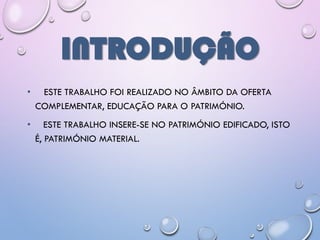 INTRODUÇÃO
• ESTE TRABALHO FOI REALIZADO NO ÂMBITO DA OFERTA
COMPLEMENTAR, EDUCAÇÃO PARA O PATRIMÓNIO.
• ESTE TRABALHO INSERE-SE NO PATRIMÓNIO EDIFICADO, ISTO
É, PATRIMÓNIO MATERIAL.
 