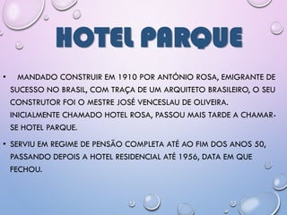 HOTEL PARQUE
• MANDADO CONSTRUIR EM 1910 POR ANTÓNIO ROSA, EMIGRANTE DE
SUCESSO NO BRASIL, COM TRAÇA DE UM ARQUITETO BRASILEIRO, O SEU
CONSTRUTOR FOI O MESTRE JOSÉ VENCESLAU DE OLIVEIRA.
INICIALMENTE CHAMADO HOTEL ROSA, PASSOU MAIS TARDE A CHAMAR-
SE HOTEL PARQUE.
• SERVIU EM REGIME DE PENSÃO COMPLETA ATÉ AO FIM DOS ANOS 50,
PASSANDO DEPOIS A HOTEL RESIDENCIAL ATÉ 1956, DATA EM QUE
FECHOU.
 