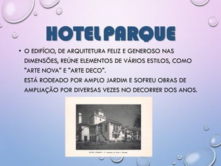 HOTELPARQUE
• O EDIFÍCIO, DE ARQUITETURA FELIZ E GENEROSO NAS
DIMENSÕES, REÚNE ELEMENTOS DE VÁRIOS ESTILOS, COMO
"ARTE NOVA" E "ARTE DECO".
ESTÁ RODEADO POR AMPLO JARDIM E SOFREU OBRAS DE
AMPLIAÇÃO POR DIVERSAS VEZES NO DECORRER DOS ANOS.
 