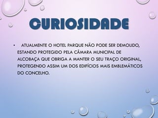 CURIOSIDADE
• ATUALMENTE O HOTEL PARQUE NÃO PODE SER DEMOLIDO,
ESTANDO PROTEGIDO PELA CÂMARA MUNICIPAL DE
ALCOBAÇA QUE OBRIGA A MANTER O SEU TRAÇO ORIGINAL,
PROTEGENDO ASSIM UM DOS EDIFÍCIOS MAIS EMBLEMÁTICOS
DO CONCELHO.
 