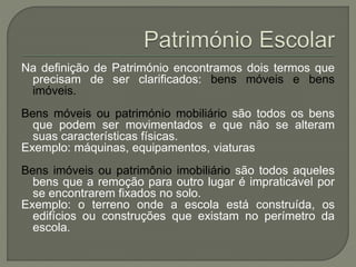 Na definição de Património encontramos dois termos que
precisam de ser clarificados: bens móveis e bens
imóveis.
Bens móveis ou património mobiliário são todos os bens
que podem ser movimentados e que não se alteram
suas características físicas.
Exemplo: máquinas, equipamentos, viaturas
Bens imóveis ou patrimônio imobiliário são todos aqueles
bens que a remoção para outro lugar é impraticável por
se encontrarem fixados no solo.
Exemplo: o terreno onde a escola está construída, os
edifícios ou construções que existam no perímetro da
escola.
 