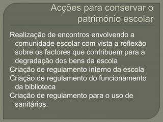 Realização de encontros envolvendo a
comunidade escolar com vista a reflexão
sobre os factores que contribuem para a
degradação dos bens da escola
Criação de regulamento interno da escola
Criação de regulamento do funcionamento
da biblioteca
Criação de regulamento para o uso de
sanitários.
 