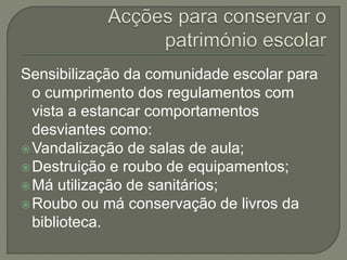 Sensibilização da comunidade escolar para
o cumprimento dos regulamentos com
vista a estancar comportamentos
desviantes como:
Vandalização de salas de aula;
Destruição e roubo de equipamentos;
Má utilização de sanitários;
Roubo ou má conservação de livros da
biblioteca.
 