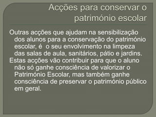 Outras acções que ajudam na sensibilização
dos alunos para a conservação do património
escolar, é o seu envolvimento na limpeza
das salas de aula, sanitários, pátio e jardins.
Estas acções vão contribuir para que o aluno
não só ganhe consciência de valorizar o
Património Escolar, mas também ganhe
consciência de preservar o património público
em geral.
 