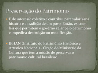  É de interesse coletivo e contribui para valorizar a 
história e a tradição de um povo. Então, existem 
leis que permitem o governo zelar pelo patrimônio 
e impedir a destruição ou modificação. 
 IPHAN (Instituto do Patrimônio Histórico e 
Artístico Nacional) - Órgão do Ministério da 
Cultura que tem a missão de preservar o 
patrimônio cultural brasileiro. 
 