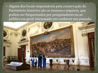  Alguns dos locais responsáveis pela conservação do 
Patrimônio histórico são os museus e arquivos, que 
podem ser frequentados por pesquisadores ou ao 
público em geral interessado em conhecer seu passado. 
 