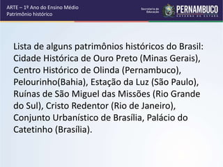 Lista de alguns patrimônios históricos do Brasil:
Cidade Histórica de Ouro Preto (Minas Gerais),
Centro Histórico de Olind...