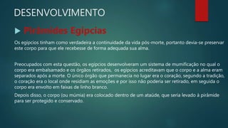 DESENVOLVIMENTO
 Pirâmides Egípcias
Os egípcios tinham como verdadeira a continuidade da vida pós-morte, portanto devia-se preservar
este corpo para que ele recebesse de forma adequada sua alma.
Preocupados com esta questão, os egípcios desenvolveram um sistema de mumificação no qual o
corpo era embalsamado e os órgãos retirados, os egípcios acreditavam que o corpo e a alma eram
separados após a morte. O único órgão que permanecia no lugar era o coração, segundo a tradição,
o coração era o local onde residiam as emoções e por isso não poderia ser retirado, em seguida o
corpo era envolto em faixas de linho branco.
Depois disso, o corpo (ou múmia) era colocado dentro de um ataúde, que seria levado à pirâmide
para ser protegido e conservado.
 