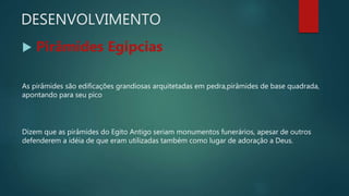 DESENVOLVIMENTO
 Pirâmides Egípcias
As pirâmides são edificações grandiosas arquitetadas em pedra,pirâmides de base quadrada,
apontando para seu pico
Dizem que as pirâmides do Egito Antigo seriam monumentos funerários, apesar de outros
defenderem a idéia de que eram utilizadas também como lugar de adoração a Deus.
 