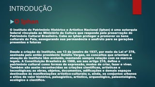 INTRODUÇÃO
O Iphan
O Instituto do Patrimônio Histórico e Artístico Nacional (Iphan) é uma autarquia
federal vinculada ao Ministério da Cultura que responde pela preservação do
Patrimônio Cultural Brasileiro. Cabe ao Iphan proteger e promover os bens
culturais do País, assegurando sua permanência e usufruto para as gerações
presentes e futuras
Desde a criação do Instituto, em 13 de janeiro de 1937, por meio da Lei nº 378,
assinada pelo então presidente Getúlio Vargas, os conceitos que orientam a
atuação do Instituto têm evoluído, mantendo sempre relação com os marcos
legais. A Constituição Brasileira de 1988, em seu artigo 216, define o
patrimônio cultural como formas de expressão, modos de criar, fazer e viver.
Também são assim reconhecidas as criações científicas, artísticas e
tecnológicas; as obras, objetos, documentos, edificações e demais espaços
destinados às manifestações artístico-culturais; e, ainda, os conjuntos urbanos
e sítios de valor histórico, paisagístico, artístico, arqueológico, paleontológico,
ecológico e científico.
 