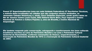 Possui 27 Superintendências (uma em cada Unidade Federativa); 27 Escritórios Técnicos,
a maioria deles localizados em cidades que são conjuntos urbanos tombados, as
chamadas Cidades Históricas; e, ainda, cinco Unidades Especiais, sendo quatro delas no
Rio de Janeiro: Centro Lucio Costa, Sítio Roberto Burle Marx, Paço Imperial e Centro
Nacional do Folclore e Cultura Popular; e, uma em Brasília, o Centro Nacional de
Arqueologia
Ele também responde pela conservação, salvaguarda e monitoramento dos bens culturais
brasileiros inscritos na Lista do Patrimônio Mundial e na Lista o Patrimônio Cultural
Imaterial da Humanidade, conforme convenções da Unesco, respectivamente, a
Convenção do Patrimônio Mundial de 1972 e a Convenção do Patrimônio Cultural Imaterial
de 2003.
 